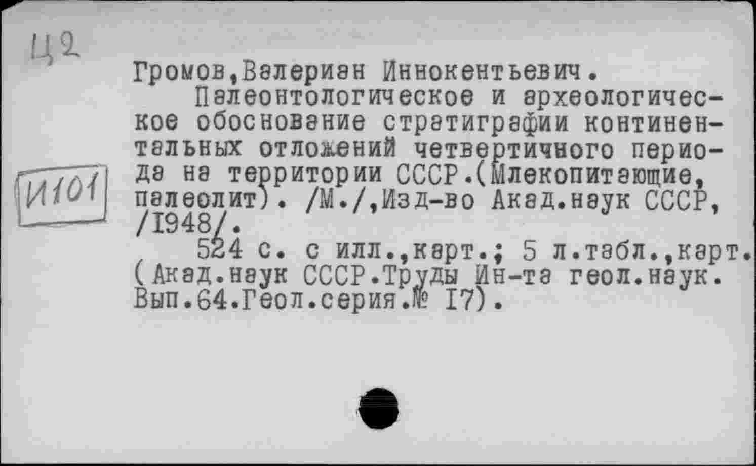 ﻿ЦІ
Громов,Валериан Иннокентьевич.
Палеонтологическое и археологическое обоснование стратиграфии континентальных отложений четвертичного периода на территории СССР.(Млекопитающие, палеолит). /М./,Изд-во Акад.наук СССР, /1948/.
524 с. с илл.,карт.; 5 л.табл.,карт. (Акад.наук СССР.Труды Ин-та геол.наук. Вып.64.Геол.серия.№ 17).